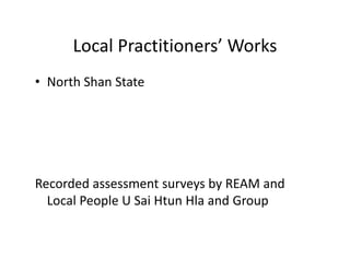 Local Practitioners’ WorksLocal Practitioners  Works
• North Shan StateNorth Shan State 
Recorded assessment surveys by REAM andRecorded assessment surveys by REAM and 
Local People U Sai Htun Hla and Group
 