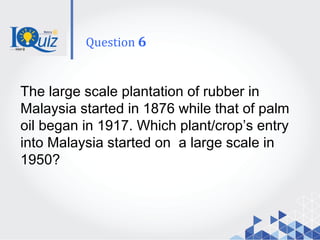 The large scale plantation of rubber in
Malaysia started in 1876 while that of palm
oil began in 1917. Which plant/crop’s entry
into Malaysia started on a large scale in
1950?
Question 6
 