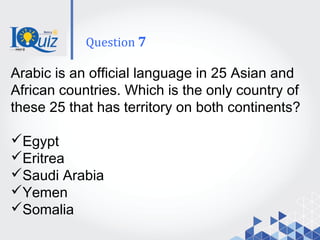 Arabic is an official language in 25 Asian and
African countries. Which is the only country of
these 25 that has territory on both continents?
Egypt
Eritrea
Saudi Arabia
Yemen
Somalia
Question 7
 