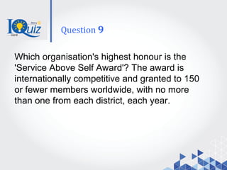 Which organisation's highest honour is the
'Service Above Self Award'? The award is
internationally competitive and granted to 150
or fewer members worldwide, with no more
than one from each district, each year.
Question 9
 