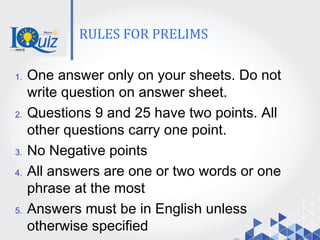 RULES FOR PRELIMS
1. One answer only on your sheets. Do not
write question on answer sheet.
2. Questions 9 and 25 have two points. All
other questions carry one point.
3. No Negative points
4. All answers are one or two words or one
phrase at the most
5. Answers must be in English unless
otherwise specified
 