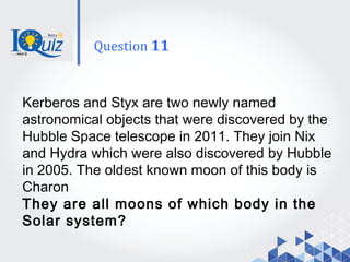 Kerberos and Styx are two newly named
astronomical objects that were discovered by the
Hubble Space telescope in 2011. They join Nix
and Hydra which were also discovered by Hubble
in 2005. The oldest known moon of this body is
Charon
They are all moons of which body in the
Solar system?
Question 11
 