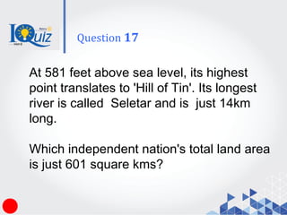At 581 feet above sea level, its highest
point translates to 'Hill of Tin'. Its longest
river is called Seletar and is just 14km
long.
Which independent nation's total land area
is just 601 square kms?
Question 17
 