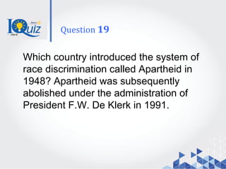 Which country introduced the system of
race discrimination called Apartheid in
1948? Apartheid was subsequently
abolished under the administration of
President F.W. De Klerk in 1991.
Question 19
 