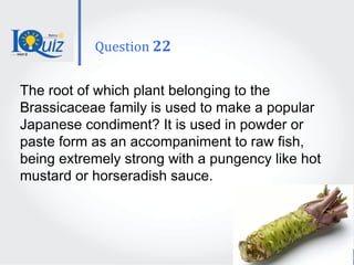 The root of which plant belonging to the
Brassicaceae family is used to make a popular
Japanese condiment? It is used in powder or
paste form as an accompaniment to raw fish,
being extremely strong with a pungency like hot
mustard or horseradish sauce.
Question 22
 