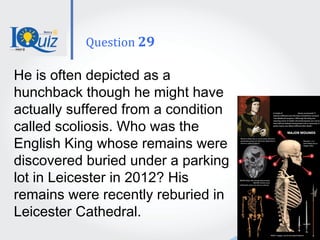 He is often depicted as a
hunchback though he might have
actually suffered from a condition
called scoliosis. Who was the
English King whose remains were
discovered buried under a parking
lot in Leicester in 2012? His
remains were recently reburied in
Leicester Cathedral.
Question 29
 
