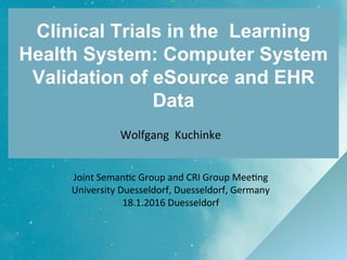 Wolfgang Kuchinke
Joint Semantic Group and CRI Group Meeting
University Duesseldorf, Duesseldorf, Germany
18.1.2016 Duesseldorf
Clinical Trials in the Learning
Health System: Computer System
Validation of eSource and EHR
Data
 