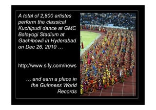 A total of 2,800 artistes
perform the classical
Kuchipudi dance at GMC
Balayogi Stadium at
Gachibowli in Hyderabad
on Dec 26, 2010


http://www.sify.com/news

      and earn a place in
     the Guinness World
                Records
 