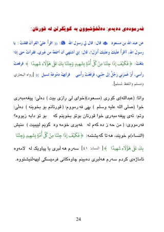 24
ٗ‫ف‬‌ٖ‫رِٛد‬‌ٖ‫ی‌د‬‌ٗ‫ی‬‌َ‌:ٖ‫د‬‌ٗ‫ڵخۆضثْٛٚ‌ت‬‌‌ٌٗ‌ٓ‫گٛێگرذ‬‌‌ْ‫لٛرئا‬‌:
‫ِغؼىد‬ ٓ‫ث‬ ‫اهلل‬ ‫ػجذ‬ ٓ‫ػ‬‫لبي‬:‫اهلل‬ ‫سعىي‬ ‫يل‬ ‫لبي‬:((ْ‫ؤ‬‫الش‬ُ‫ذ‬ٍ‫فم‬ َْ‫اٌمشآ‬ ٍٍٓ‫ػ‬:‫َب‬
‫ؤ‬ ،ِ‫هلل‬‫ا‬ َ‫ي‬‫سعى‬َ‫ي‬ِ‫ض‬ُٔ‫ؤ‬ َ‫ه‬ٍَُ‫وػ‬ َ‫ه‬ٍَُ‫ػ‬ ُ‫ؤ‬‫ؤلش‬!،‫لبي‬:‫برا‬ ‫ؽىت‬ ُ‫د‬‫فمشؤ‬ ،ٌ‫َري‬‫غ‬ ِٓ َُٗ‫ؼ‬َ‫مس‬‫ؤ‬ ْ‫ؤ‬ ٍ‫َه‬‫ز‬‫ؤش‬ ‫بين‬
ُ‫ذ‬ِ‫غ‬ٍ‫ث‬:{‫ا‬ً‫يد‬ِّ
َ
ِ‫ء‬
َ ُ‫ؤ‬
َ
ِ
َ َ‫لَع‬
َ
‫ك‬ِ‫ة‬ ‫ا‬ََ
ْ
‫ئ‬ِ‫ج‬َ‫و‬ ٍ‫يد‬ِّ
َ
‫ش‬ِ‫ب‬ ٍ‫ث‬َّ‫ي‬
ُ
‫أ‬
ِّ ُ
‫ُك‬ ٌِْ‫ي‬ ‫ا‬ََ
ْ
‫ئ‬ِ‫ج‬ ‫ا‬
َ
ِ‫إ‬
َ
‫ف‬ْ‫ي‬
َ
‫م‬
َ
‫ف‬}ُ‫ذ‬‫فشفؼ‬
ٍ‫سؤع‬ٍٔ‫ع‬ْ‫ؤ‬‫س‬ ُ‫ذ‬ِ‫ؼ‬َ‫ف‬َ‫ش‬َ‫ف‬ ،ٍِ‫ج‬َِٕ‫ع‬ ‫بىل‬ ًٌُ‫ع‬َ‫س‬ ٍَِٔ‫ض‬ََّ‫غ‬ ِ‫و‬ً‫ؤ‬ ،ٌ‫فشؤ‬ًُ‫رغ‬ َُٗ‫ػ‬‫ُى‬ِ‫د‬ ُ‫د‬))[‫البخاسي‬ ‫سواه‬
‫ملسلن‬ ‫واللفظ‬ ‫وهسلن‬].
‫ٚارب‬:(ٌٍٗ‫ػجعا‬)ٛ‫و‬ ‫ی‬‫ڕی‬(‫ِطؼٛظ‬)(‫ثێذ‬ ‫ڕازی‬ ‫ٌێ‬ ‫ضٛای‬)ٖ‫ظ‬‫ڵێ‬:ٗ‫پێغ‬ٗ‫ِج‬‫ری‬
‫ضٛا‬(ٍُ‫ٚض‬ ٗ‫ػٍي‬ ٌٍٗ‫ا‬ ٍٝ‫ص‬)‫پ‬ٗ‫ف‬ ‫ێی‬َِٚٛ‫ر‬:(ٕٗ‫ثطٛێ‬ ‫ثۆ‬ ُٔ‫لٛرئب‬)ٖ‫ظ‬‫ڵێ‬:
ُ‫ٚر‬:ٗ‫ئ‬ٗ‫پێغ‬ ‫ی‬ٗ‫ِج‬ٗ‫و‬ ُٕ‫ثطٛێ‬ ‫ثۆرۆ‬ ْ‫لٛرئب‬ ‫ضٛا‬ ‫ری‬ٗ‫ظاث‬ ‫رۆ‬ ‫ثۆ‬ٖٚٛ‫زی‬‫؟‬
ٗ‫ف‬‫رِٛٚی‬:(ٗ‫ز‬ ِٖٓ‫ظ‬ ‫ز‬ٗ‫و‬ٌٗ َٗ‫غ‬ِٗ‫ضۆ‬ ‫یری‬ٖٚ‫ٌێیجێذ‬ ُ‫گٛێ‬)‫ِٕیع‬
(‫إٌطبء‬)ٗ٘ ،‫ضٛێٕع‬ َٗ‫گ‬ ‫رب‬ّٗ‫یػز‬:{‫ا‬ََ
ْ
‫ئ‬ِ‫ج‬َ‫و‬ ٍ‫يد‬ِّ
َ
‫ش‬ِ‫ب‬ ٍ‫ث‬َّ‫ي‬
ُ
‫أ‬
ِّ ُ
‫ُك‬ ٌِْ‫ي‬ ‫ا‬ََ
ْ
‫ئ‬ِ‫ج‬ ‫ا‬
َ
ِ‫إ‬
َ
‫ف‬ْ‫ي‬
َ
‫م‬
َ
‫ف‬
‫ا‬ً‫يد‬ِّ
َ
ِ‫ء‬
َ ُ‫ؤ‬
َ
ِ
َ َ‫لَع‬
َ
‫ك‬ِ‫ة‬}[‫النساء‬:4١]ٗ‫ض‬ٗ٘ َ‫ر‬ٌٗ ‫پیبٚێه‬ ‫یب‬ ‫ڵجڕی‬ِٗ‫ال‬ٖٚ
ٖ‫ئبِبژ‬‫ورظ‬ ‫ی‬ٗ‫ض‬ َٗ٘ َ‫ر‬ٖ‫ظ‬ ‫ڵجڕی‬ٖٚ‫چب‬ ُٕ‫ثی‬ٗٙ‫ٌێ‬ ‫فرِێطىی‬ ‫وبٔی‬ٖٚٛ‫ڵٕیػز‬.
 