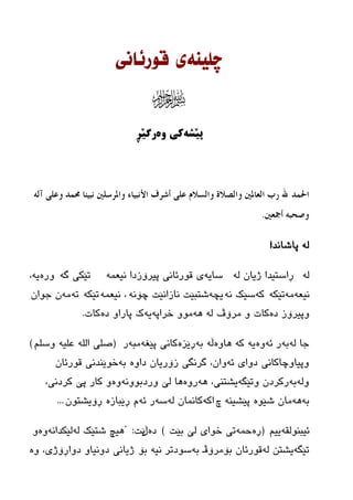 ‫چلینو‬‫قٌرئانی‬ ‫ی‬

ً‫پێش‬‌‫كی‌َي‬‌‌‫رگێڕ‬
‌
‫احلّذ‬ٌٗ‫آ‬ ًٍ‫وػ‬ ‫حمّذ‬ ‫ٔجُٕب‬ ‫وادلشعٍني‬ ‫األٔجُبء‬ ‫ؤششف‬ ًٍ‫ػ‬ َ‫واٌغال‬ ‫واٌظالح‬ ‫اٌؼبدلني‬ ‫سة‬ ‫هلل‬
‫ؤمجؼني‬ ٗ‫وطؾج‬.
ٌٗ‫پبغبٔعا‬:
ٌٌٗٗ ْ‫ژیب‬ ‫ڕاضزیعا‬ٗ‫ضبی‬ّٗ‫ٔیؼ‬ ‫پیرۆزظا‬ ‫لٛرئبٔی‬ ‫ی‬ٗ‫گ‬ ‫رێىی‬ٖ‫ٚر‬ٗ‫ی‬،
ٗ‫ٔیؼ‬ِٗٗ‫رێى‬ٗ‫و‬ٗٔ ‫ضێه‬ٗ‫یچ‬ٗٔ‫چۆ‬ ‫ٔبزأێذ‬ ‫غزجێذ‬ّٗ‫ٔیؼ‬ ،ٗ‫رێى‬ٗ‫ر‬ِْٗ‫خٛا‬ ْ
‫ظ‬ ‫ٚپیرۆز‬ٌٖٗ ‫ِرۆڤ‬ ٚ ‫وبد‬ٗ٘ٗ‫ضراپ‬ ِٚٛٗ‫ی‬ٖ‫ظ‬ ٚ‫پبرا‬ ‫ن‬‫وبد‬.
‫پێغەِجەر‬ ‫ثەڕێسەوبٔی‬ ‫٘بٚەڵە‬ ‫وە‬ ‫ئەٚەیە‬ ‫ٌەثەر‬ ‫خب‬(ٍُ‫ٚض‬ ٗ‫ػٍي‬ ٌٍٗ‫ا‬ ٍٝ‫ص‬)
ْ‫لٛرئب‬ ‫ثەضٛێٕعٔی‬ ‫ظاٚە‬ ْ‫زۆریب‬ ‫گرٔگی‬ ،ْ‫ئەٚا‬ ‫ظٚای‬ ‫ٚپیبٚچبوبٔی‬
،‫ورظٔی‬ ‫پێ‬ ‫وبر‬ ٚ‫ٚرظثٛٚٔەٚە‬ ‫ٌێ‬ ‫٘ەرٚە٘ب‬ ،‫ٚرێگەیػزٕی‬ ْ‫ٌٚەثەرورظ‬
‫چ‬ ‫پێػیٕە‬ ‫غێٛە‬ ْ‫ثە٘ەِب‬ْٛ‫ڕۆیػز‬ ‫ڕێجبزە‬ َ‫ئە‬ ‫ٌەضەر‬ ْ‫اوەوبّٔب‬...
ٗ‫ئیجٌٕٛم‬ُ‫یی‬(‫ثێذ‬ ‫ٌێ‬ ‫ضٛای‬ ‫ڕەزّەری‬)‫ظە‬‫ڵ‬‫ێذ‬:"ٚ‫ٌەٌێىعأەٚە‬ ‫غزێه‬ ‫٘یچ‬
‫ثۆ‬ ‫ٔیە‬ ‫ثەضٛظرر‬ ‫ثۆِرۆڤـ‬ ْ‫ٌەلٛرئب‬ ٓ‫رێگەیػز‬‫ٚە‬ ،‫ظٚاڕۆژی‬ ٚ‫ظٚٔیب‬ ‫ژیبٔی‬
 