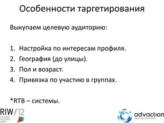 Особенности таргетирования
Выкупаем целевую аудиторию:

1.   Настройка по интересам профиля.
2.   География (до улицы).
3.   Пол и возраст.
4.   Привязка по участию в группах.

*RTB – системы.
 