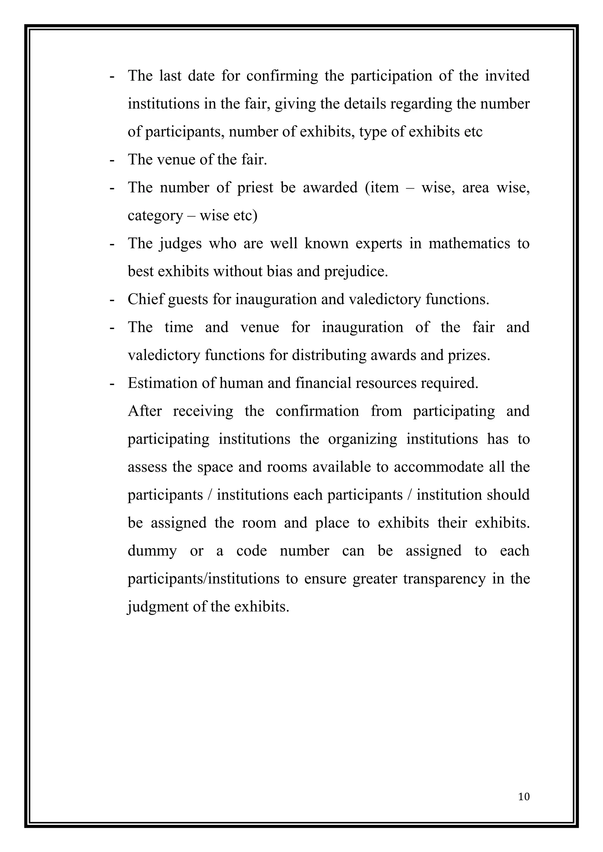 10 
- The last date for confirming the participation of the invited institutions in the fair, giving the details regarding the number of participants, number of exhibits, type of exhibits etc 
- The venue of the fair. 
- The number of priest be awarded (item – wise, area wise, category – wise etc) 
- The judges who are well known experts in mathematics to best exhibits without bias and prejudice. 
- Chief guests for inauguration and valedictory functions. 
- The time and venue for inauguration of the fair and valedictory functions for distributing awards and prizes. 
- Estimation of human and financial resources required. 
After receiving the confirmation from participating and participating institutions the organizing institutions has to assess the space and rooms available to accommodate all the participants / institutions each participants / institution should be assigned the room and place to exhibits their exhibits. dummy or a code number can be assigned to each participants/institutions to ensure greater transparency in the judgment of the exhibits. 
 