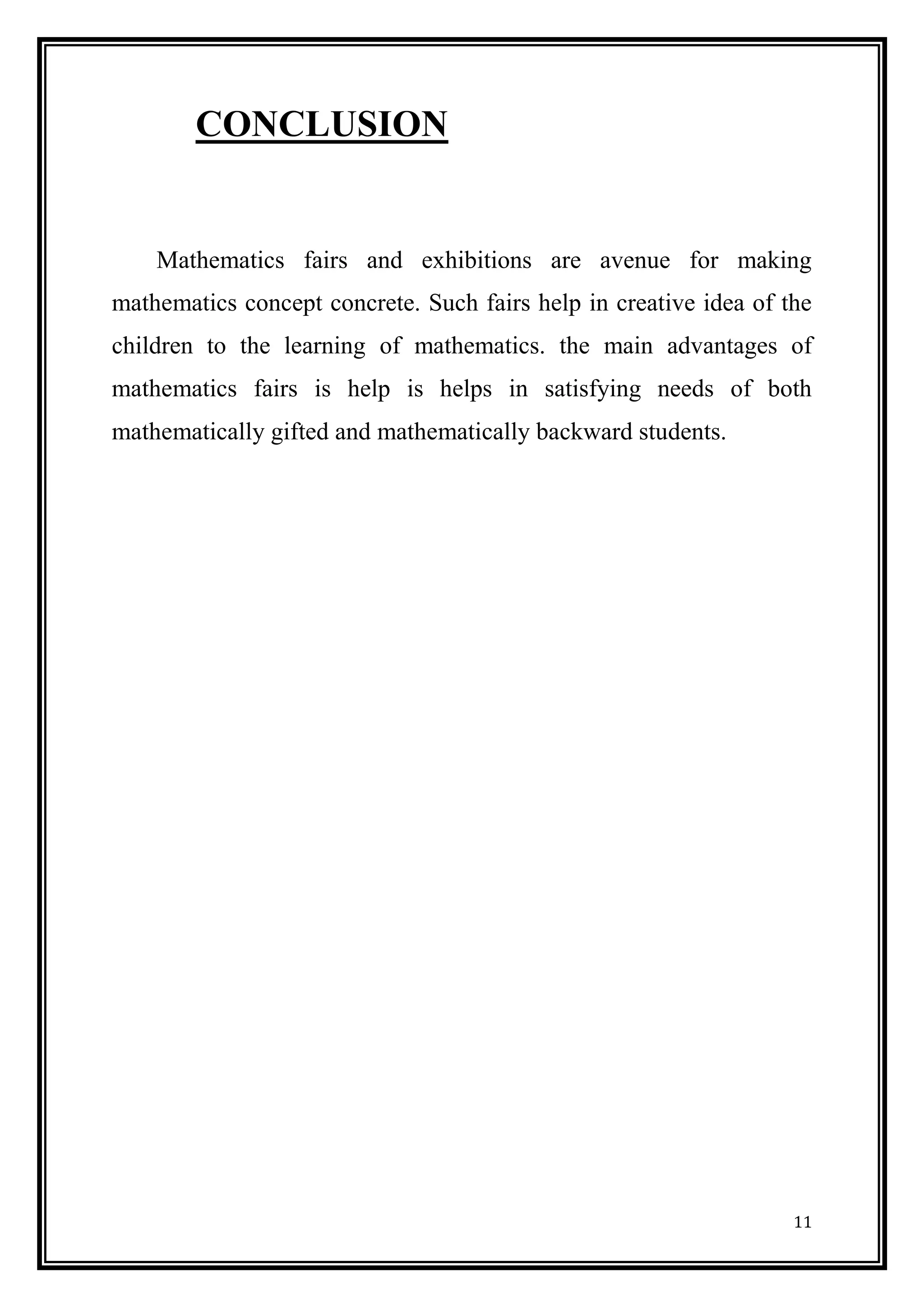 11 
CONCLUSION 
Mathematics fairs and exhibitions are avenue for making mathematics concept concrete. Such fairs help in creative idea of the children to the learning of mathematics. the main advantages of mathematics fairs is help is helps in satisfying needs of both mathematically gifted and mathematically backward students. 
 