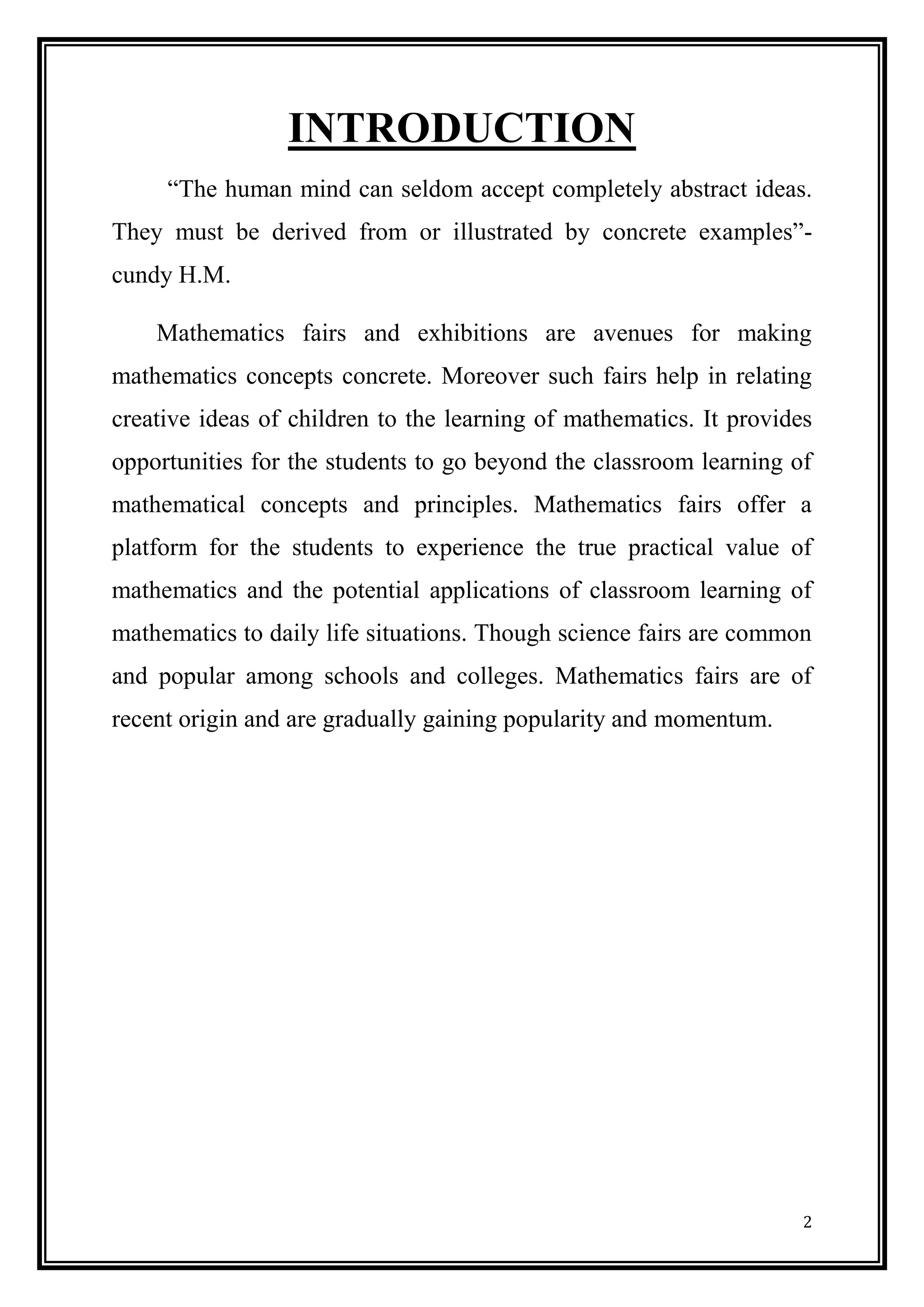 2 
INTRODUCTION 
“The human mind can seldom accept completely abstract ideas. They must be derived from or illustrated by concrete examples”- cundy H.M. 
Mathematics fairs and exhibitions are avenues for making mathematics concepts concrete. Moreover such fairs help in relating creative ideas of children to the learning of mathematics. It provides opportunities for the students to go beyond the classroom learning of mathematical concepts and principles. Mathematics fairs offer a platform for the students to experience the true practical value of mathematics and the potential applications of classroom learning of mathematics to daily life situations. Though science fairs are common and popular among schools and colleges. Mathematics fairs are of recent origin and are gradually gaining popularity and momentum. 
 