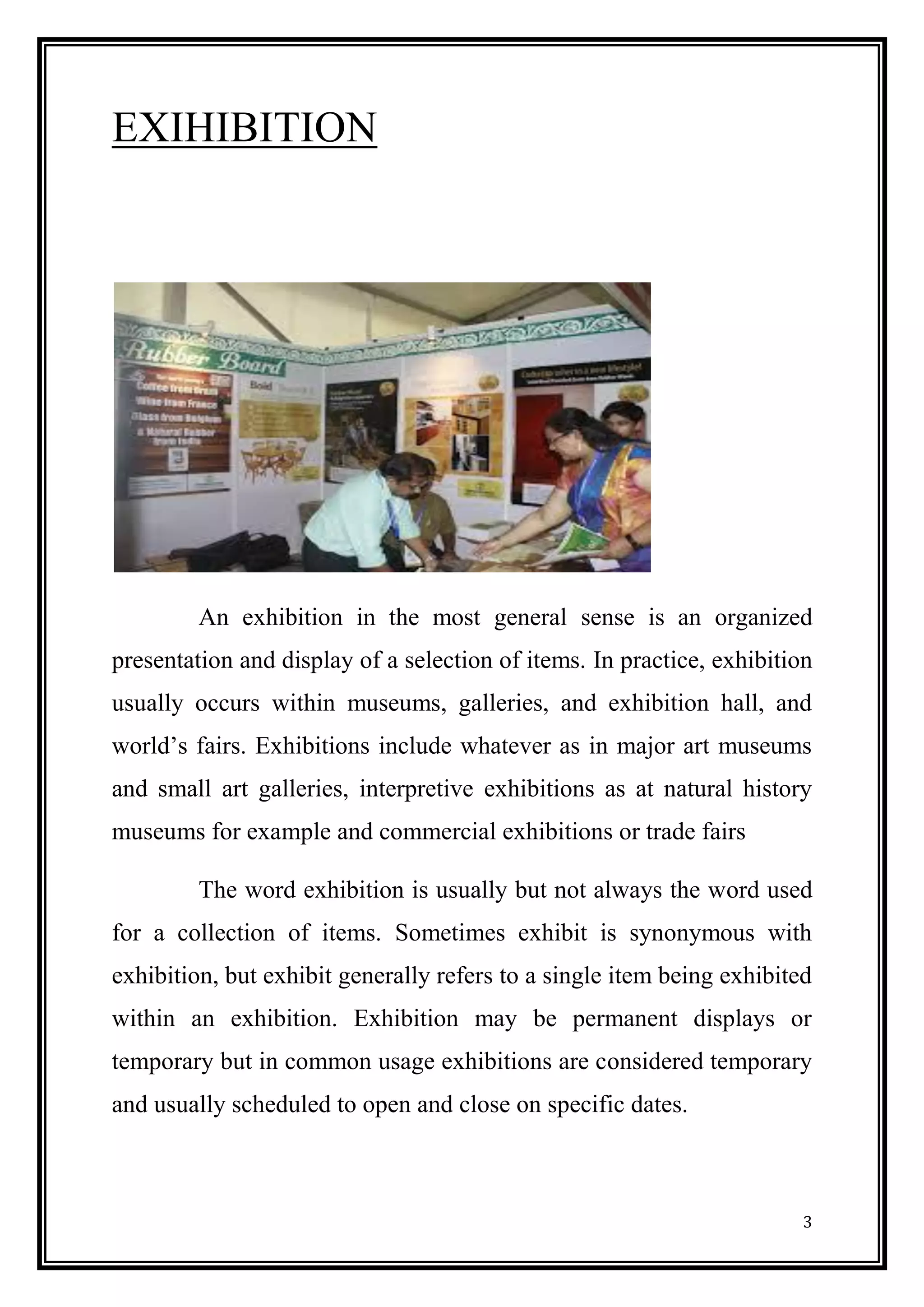 3 
EXIHIBITION 
An exhibition in the most general sense is an organized presentation and display of a selection of items. In practice, exhibition usually occurs within museums, galleries, and exhibition hall, and world’s fairs. Exhibitions include whatever as in major art museums and small art galleries, interpretive exhibitions as at natural history museums for example and commercial exhibitions or trade fairs 
The word exhibition is usually but not always the word used for a collection of items. Sometimes exhibit is synonymous with exhibition, but exhibit generally refers to a single item being exhibited within an exhibition. Exhibition may be permanent displays or temporary but in common usage exhibitions are considered temporary and usually scheduled to open and close on specific dates. 
 