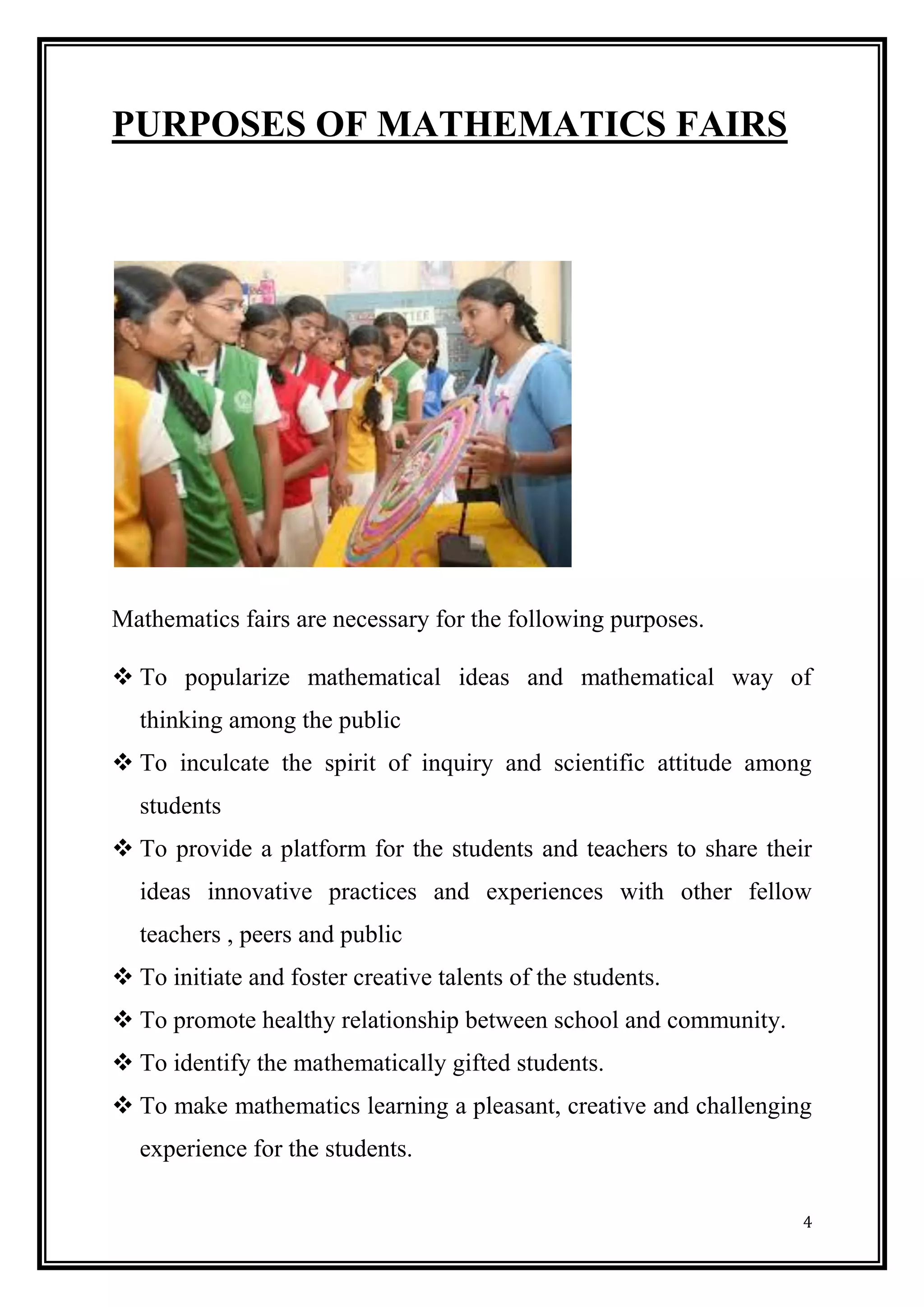 4 
PURPOSES OF MATHEMATICS FAIRS 
Mathematics fairs are necessary for the following purposes. 
 To popularize mathematical ideas and mathematical way of thinking among the public 
 To inculcate the spirit of inquiry and scientific attitude among students 
 To provide a platform for the students and teachers to share their ideas innovative practices and experiences with other fellow teachers , peers and public 
 To initiate and foster creative talents of the students. 
 To promote healthy relationship between school and community. 
 To identify the mathematically gifted students. 
 To make mathematics learning a pleasant, creative and challenging experience for the students.  