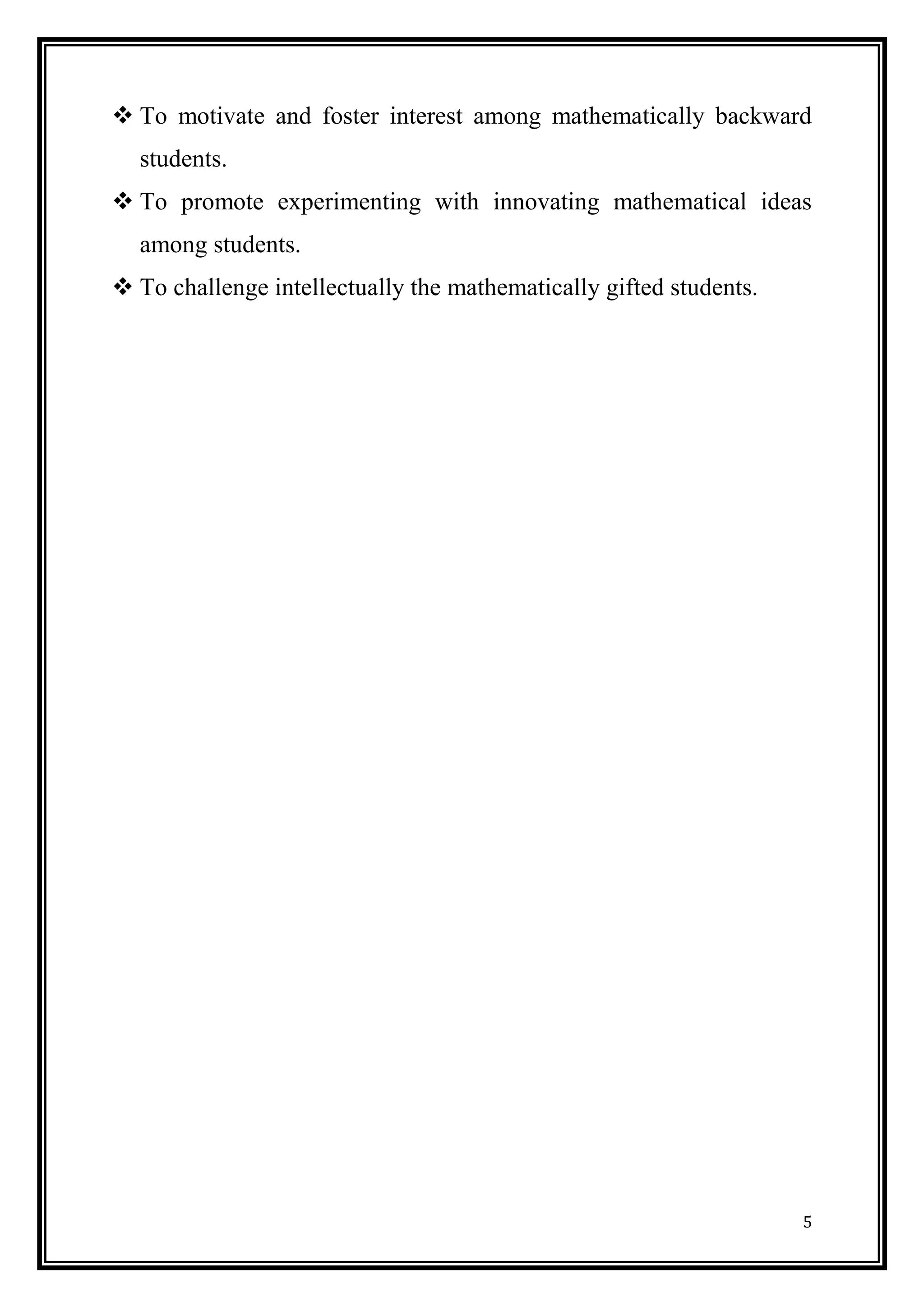 5 
 To motivate and foster interest among mathematically backward students. 
 To promote experimenting with innovating mathematical ideas among students. 
 To challenge intellectually the mathematically gifted students. 
 