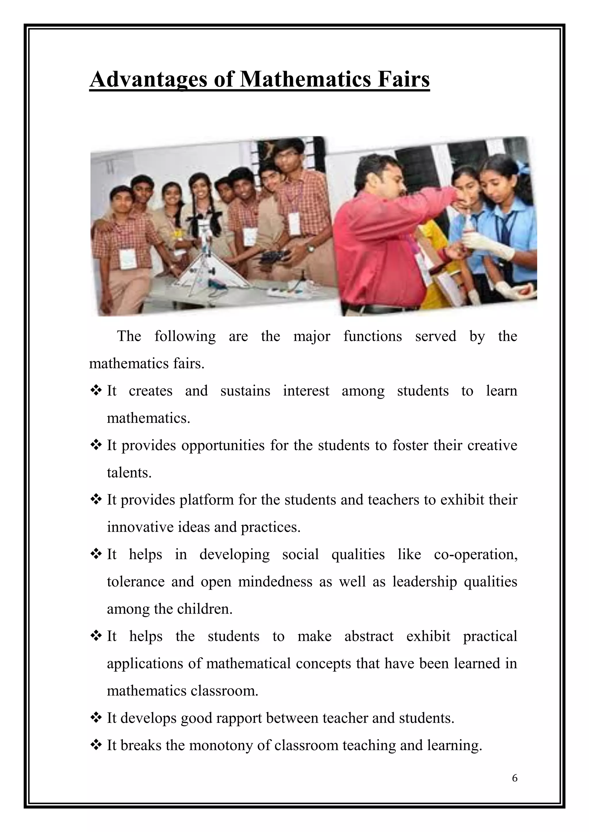 6 
Advantages of Mathematics Fairs 
The following are the major functions served by the mathematics fairs. 
 It creates and sustains interest among students to learn mathematics. 
 It provides opportunities for the students to foster their creative talents. 
 It provides platform for the students and teachers to exhibit their innovative ideas and practices. 
 It helps in developing social qualities like co-operation, tolerance and open mindedness as well as leadership qualities among the children. 
 It helps the students to make abstract exhibit practical applications of mathematical concepts that have been learned in mathematics classroom. 
 It develops good rapport between teacher and students. 
 It breaks the monotony of classroom teaching and learning.  