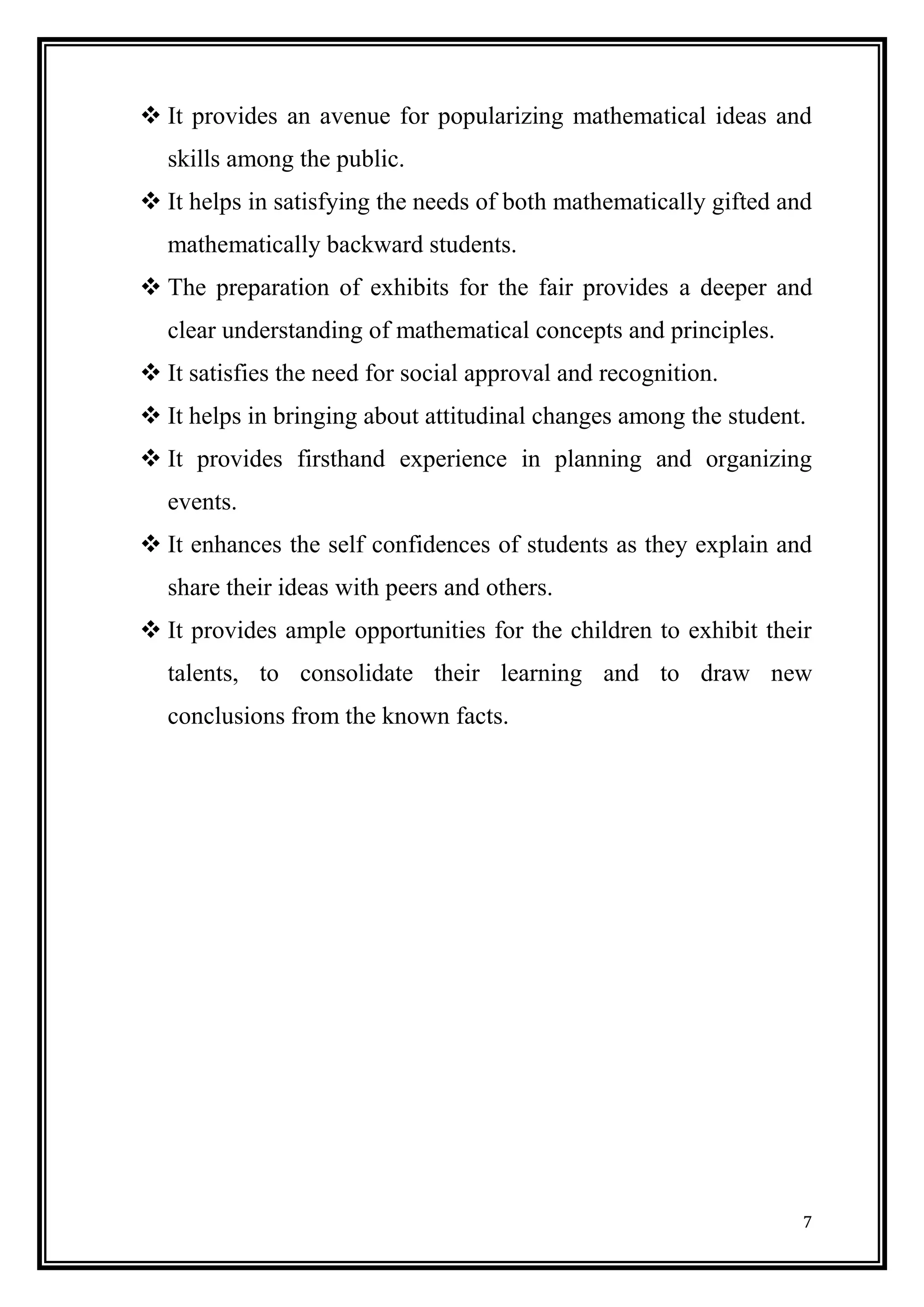 7 
 It provides an avenue for popularizing mathematical ideas and skills among the public. 
 It helps in satisfying the needs of both mathematically gifted and mathematically backward students. 
 The preparation of exhibits for the fair provides a deeper and clear understanding of mathematical concepts and principles. 
 It satisfies the need for social approval and recognition. 
 It helps in bringing about attitudinal changes among the student. 
 It provides firsthand experience in planning and organizing events. 
 It enhances the self confidences of students as they explain and share their ideas with peers and others. 
 It provides ample opportunities for the children to exhibit their talents, to consolidate their learning and to draw new conclusions from the known facts. 
 