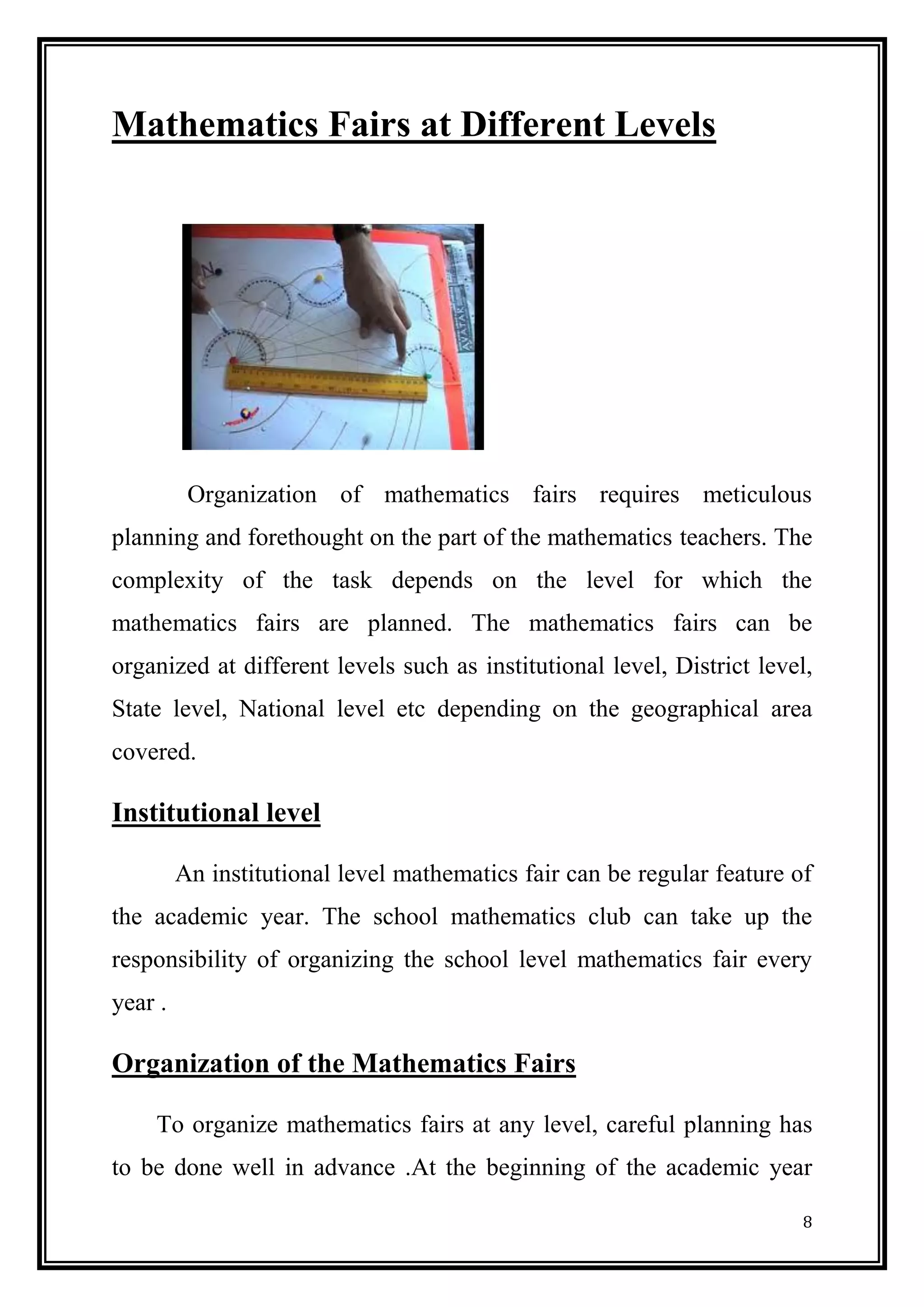 8 
Mathematics Fairs at Different Levels 
Organization of mathematics fairs requires meticulous planning and forethought on the part of the mathematics teachers. The complexity of the task depends on the level for which the mathematics fairs are planned. The mathematics fairs can be organized at different levels such as institutional level, District level, State level, National level etc depending on the geographical area covered. 
Institutional level 
An institutional level mathematics fair can be regular feature of the academic year. The school mathematics club can take up the responsibility of organizing the school level mathematics fair every year . 
Organization of the Mathematics Fairs 
To organize mathematics fairs at any level, careful planning has to be done well in advance .At the beginning of the academic year  