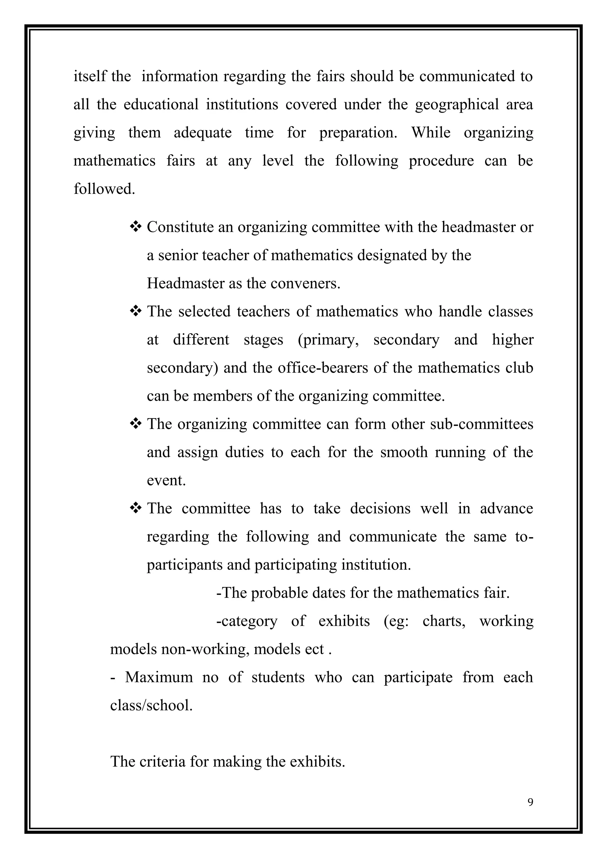 9 
itself the information regarding the fairs should be communicated to all the educational institutions covered under the geographical area giving them adequate time for preparation. While organizing mathematics fairs at any level the following procedure can be followed. 
 Constitute an organizing committee with the headmaster or a senior teacher of mathematics designated by the 
Headmaster as the conveners. 
 The selected teachers of mathematics who handle classes at different stages (primary, secondary and higher secondary) and the office-bearers of the mathematics club can be members of the organizing committee. 
 The organizing committee can form other sub-committees and assign duties to each for the smooth running of the event. 
 The committee has to take decisions well in advance regarding the following and communicate the same to- participants and participating institution. 
-The probable dates for the mathematics fair. 
-category of exhibits (eg: charts, working models non-working, models ect . 
- Maximum no of students who can participate from each class/school. 
The criteria for making the exhibits.  