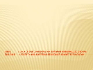 ISSUE :- LACK OF DUE CONSIDERATION TOWARDS MARGINALIZED GROUPS 
SUB ISSUE :- POVERTY AND SUFFERING RESISTANCE AGAINST EXPLOITATION 
 