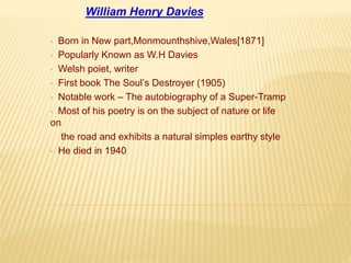 William Henry Davies 
• Born in New part,Monmounthshive,Wales[1871] 
• Popularly Known as W.H Davies 
• Welsh poiet, writer 
• First book The Soul’s Destroyer (1905) 
• Notable work – The autobiography of a Super-Tramp 
• Most of his poetry is on the subject of nature or life 
on 
the road and exhibits a natural simples earthy style 
• He died in 1940 
 