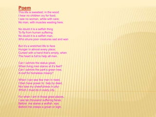 Poem 
This life is sweetest; in the wood 
I hear no children cry for food; 
I see no woman, white with care; 
No man, with muscles wasting here. 
No doubt it is a selfish thing 
To fly from human suffering; 
No doubt it is a selfish man, 
Who shuns poor creatures sad and wan 
But it’s a wretched life to face 
Hunger in almost every place; 
Cursed with a hand that’s empty, when 
The heart is full to help all men. 
Can I admire the statue great, 
When living men starve at it’s feet? 
Can I admire the park’s green tree, 
A roof for homeless misery? 
When I can see few men in need, 
I then have power to help by deed, 
Nor lose my cheerfulness in pity- 
Which I must do in every city. 
For when I am in those great places, 
I see ten thousand suffering faces; 
Before me stares a wolfish eye. 
Behind me creeps a groan or sigh. 
 