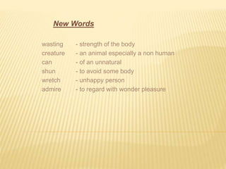 New Words 
wasting - strength of the body 
creature - an animal especially a non human 
can - of an unnatural 
shun - to avoid some body 
wretch - unhappy person 
admire - to regard with wonder pleasure 
 