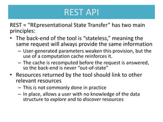 REST API
REST = “REpresentational State Transfer” has two main
principles:
• The back-end of the tool is “stateless,” meaning the
same request will always provide the same information
– User-generated parameters weaken this provision, but the
use of a computation cache reinforces it.
– The cache is recomputed before the request is answered,
so the back-end is never “out-of-state”
• Resources returned by the tool should link to other
relevant resources
– This is not commonly done in practice
– In place, allows a user with no knowledge of the data
structure to explore and to discover resources
 