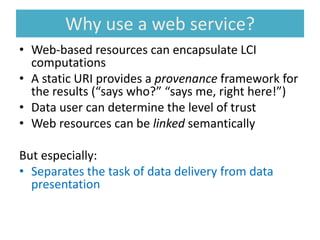 Why use a web service?
• Web-based resources can encapsulate LCI
computations
• A static URI provides a provenance framework for
the results (“says who?” “says me, right here!”)
• Data user can determine the level of trust
• Web resources can be linked semantically
But especially:
• Separates the task of data delivery from data
presentation
 