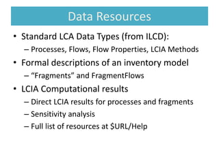 Data Resources
• Standard LCA Data Types (from ILCD):
– Processes, Flows, Flow Properties, LCIA Methods
• Formal descriptions of an inventory model
– “Fragments” and FragmentFlows
• LCIA Computational results
– Direct LCIA results for processes and fragments
– Sensitivity analysis
– Full list of resources at $URL/Help
 
