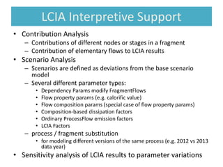 LCIA Interpretive Support
• Contribution Analysis
– Contributions of different nodes or stages in a fragment
– Contribution of elementary flows to LCIA results
• Scenario Analysis
– Scenarios are defined as deviations from the base scenario
model
– Several different parameter types:
• Dependency Params modify FragmentFlows
• Flow property params (e.g. calorific value)
• Flow composition params (special case of flow property params)
• Composition-based dissipation factors
• Ordinary ProcessFlow emission factors
• LCIA Factors
– process / fragment substitution
• for modeling different versions of the same process (e.g. 2012 vs 2013
data year)
• Sensitivity analysis of LCIA results to parameter variations
 
