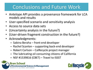 Conclusions and Future Work
• Antelope API provides a provenance framework for LCA
models and results
• User-specified scenario and sensitivity analysis
• Access to source data sets
• (Uncertainty analysis in the future?)
• (User-driven fragment construction in the future?)
• Acknowledgments:
– Sabina Beraha – front-end developer
– Rachel Scanlon – supporting back-end developer
– Robert Carlson – CalRecycle project manager
– The lubricating oil consuming citizens of California
– NSF #1539816 (CBET) – Travel to ISSST
 