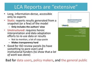 LCA Reports are “extensive”
• Long, information-dense, accessible
only to experts
• Static: reports results generated from a
snapshot (or a few) of the model
– Only includes the authors’ view
• Unstructured: requires heroic
interpretation and data adaptation
efforts to re-use data or results
– Not to mention, a lot of copy-paste
– Makes transparency hard
• Good for ISO review panels (to have
something to pore over) and
institutional funders (to show that a lot
of work was done)
Bad for data users, policy makers, and the general public
 