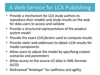 A Web Service for LCA Publishing
• Provide a mechanism for LCA study authors to
reproduce their models and study results on the web
for data users to access and validate
• Provide a structured representation of the product
system model
• Provide the exact LCIA factors used to compute results
• Provide static web addresses to obtain LCIA results for
model components
• Allow users to adjust the model by specifying custom
scenarios and parameters
• Allow access to the source LCI data in XML formats
(ILCD)
• Nicknamed “Antelope” for swiftness and agility
 