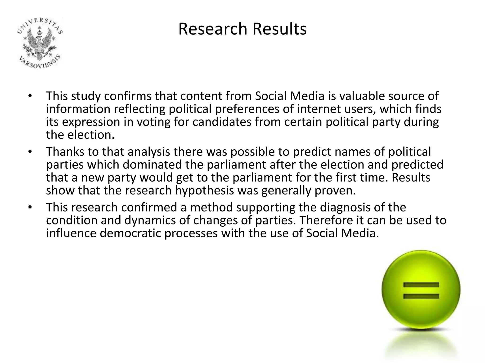 Research Results
• This study confirms that content from Social Media is valuable source of
information reflecting political preferences of internet users, which finds
its expression in voting for candidates from certain political party during
the election.
• Thanks to that analysis there was possible to predict names of political
parties which dominated the parliament after the election and predicted
that a new party would get to the parliament for the first time. Results
show that the research hypothesis was generally proven.
• This research confirmed a method supporting the diagnosis of the
condition and dynamics of changes of parties. Therefore it can be used to
influence democratic processes with the use of Social Media.
 