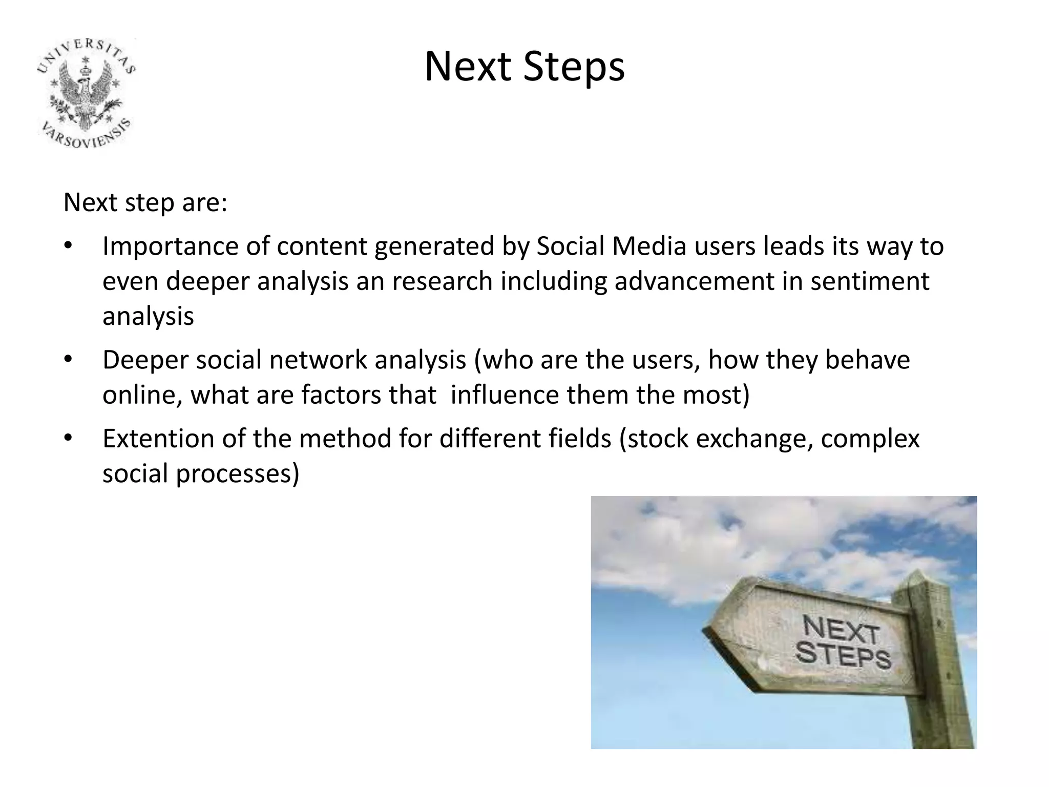 Next Steps
Next step are:
• Importance of content generated by Social Media users leads its way to
even deeper analysis an research including advancement in sentiment
analysis
• Deeper social network analysis (who are the users, how they behave
online, what are factors that influence them the most)
• Extention of the method for different fields (stock exchange, complex
social processes)
 