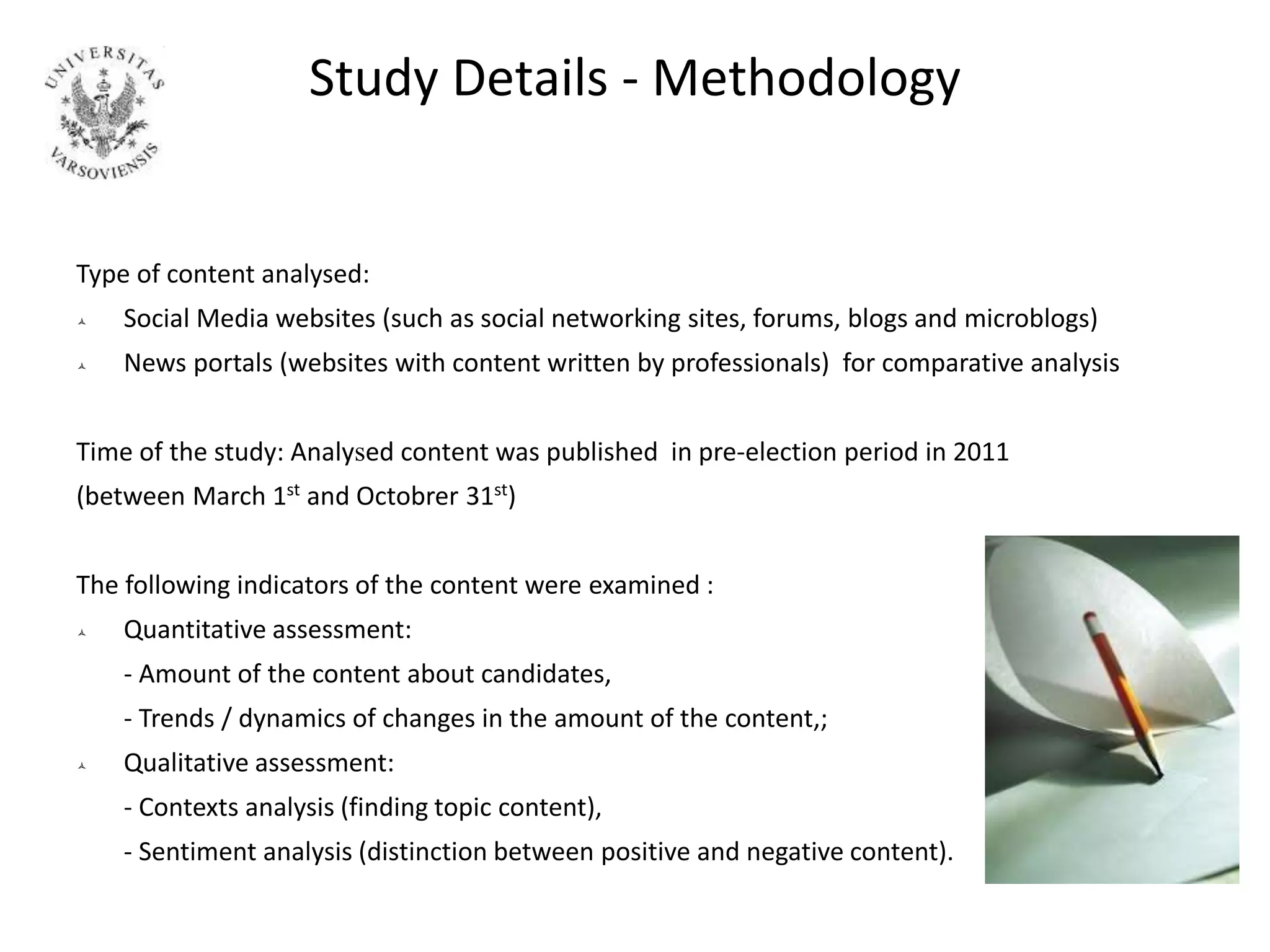 Study Details - Methodology
Type of content analysed:
 Social Media websites (such as social networking sites, forums, blogs and microblogs)
 News portals (websites with content written by professionals) for comparative analysis
Time of the study: Analysed content was published in pre-election period in 2011
(between March 1st and Octobrer 31st)
The following indicators of the content were examined :
 Quantitative assessment:
- Amount of the content about candidates,
- Trends / dynamics of changes in the amount of the content,;
 Qualitative assessment:
- Contexts analysis (finding topic content),
- Sentiment analysis (distinction between positive and negative content).
 