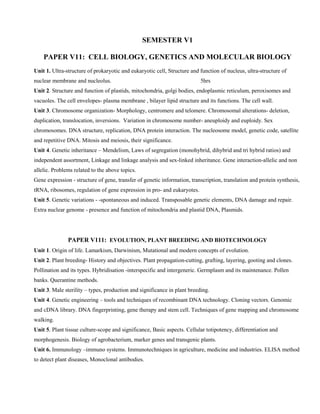 SEMESTER V1

    PAPER V11: CELL BIOLOGY, GENETICS AND MOLECULAR BIOLOGY
Unit 1. Ultra-structure of prokaryotic and eukaryotic cell, Structure and function of nucleus, ultra-structure of
nuclear membrane and nucleolus.                                           5hrs
Unit 2. Structure and function of plastids, mitochondria, golgi bodies, endoplasmic reticulum, peroxisomes and
vacuoles. The cell envelopes- plasma membrane , bilayer lipid structure and its functions. The cell wall.
Unit 3. Chromosome organization- Morphology, centromere and telomere. Chromosomal alterations- deletion,
duplication, translocation, inversions. Variation in chromosome number- aneuploidy and euploidy. Sex
chromosomes. DNA structure, replication, DNA protein interaction. The nucleosome model, genetic code, satellite
and repetitive DNA. Mitosis and meiosis, their significance.
Unit 4. Genetic inheritance – Mendelism, Laws of segregation (monohybrid, dihybrid and tri hybrid ratios) and
independent assortment, Linkage and linkage analysis and sex-linked inheritance. Gene interaction-allelic and non
allelic. Problems related to the above topics.
Gene expression - structure of gene, transfer of genetic information, transcription, translation and protein synthesis,
tRNA, ribosomes, regulation of gene expression in pro- and eukaryotes.
Unit 5. Genetic variations - -spontaneous and induced. Transposable genetic elements, DNA damage and repair.
Extra nuclear genome - presence and function of mitochondria and plastid DNA, Plasmids.




               PAPER V111: EVOLUTION, PLANT BREEDING AND BIOTECHNOLOGY
Unit 1. Origin of life. Lamarkism, Darwinism, Mutational and modern concepts of evolution.
Unit 2. Plant breeding- History and objectives. Plant propagation-cutting, grafting, layering, gooting and clones.
Pollination and its types. Hybridisation -interspecific and intergeneric. Germplasm and its maintenance. Pollen
banks. Querantine methods.
Unit 3. Male sterility – types, production and significance in plant breeding.
Unit 4. Genetic engineering – tools and techniques of recombinant DNA technology. Cloning vectors. Genomic
and cDNA library. DNA fingerprinting, gene therapy and stem cell. Techniques of gene mapping and chromosome
walking.
Unit 5. Plant tissue culture-scope and significance, Basic aspects. Cellular totipotency, differentiation and
morphogenesis. Biology of agrobacterium, marker genes and transgenic plants.
Unit 6. Immunology –immuno systems. Immunotechniques in agriculture, medicine and industries. ELISA method
to detect plant diseases, Monoclonal antibodies.
 