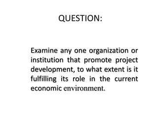 QUESTION:
Examine any one organization or
institution that promote project
development, to what extent is it
fulfilling its role in the current
economic environment.
 