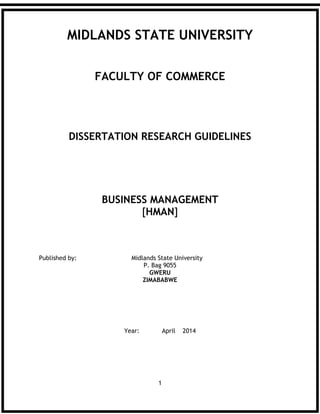 1
MIDLANDS STATE UNIVERSITY
FACULTY OF COMMERCE
DISSERTATION RESEARCH GUIDELINES
BUSINESS MANAGEMENT
[HMAN]
Published by: Midlands State University
P. Bag 9055
GWERU
ZIMABABWE
Year: April 2014
 