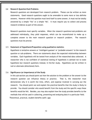13
 Research Question/Sub-Problems
Research questions are developed from research problem. Theses can be written as more
statements. Good research questions ought to be amenable to some more or less definite
answers. However while the question must lend itself to some answer, it must not be totally
answered by a simple ‘Yes’ or a simple ‘No’. It must require you to collect and process
research evidence as part of the answer.
Research questions must specify variables. When the research questions/sub-problems are
addressed individually, they yield responses, which can be reconstituted to make up a
complete answer to the main research question or research problem. The research
questions must be precise.
2.5 Statement of Hypothesis/Preposition using qualitative statistics
Hypothesis is tentative answers or ‘intelligent guesses’ or ‘probable answers’ to the research
question or sub-problems. There are statements about the expected relationships between
variables. Each hypothesis will be tested from analysis of the researched data collected. A
researcher who is not confident of statistical testing of hypothesis is advised not to state
hypothesis but research questions instead, in his/her study. Hypothesis can be written in
null or alternate (directional) form.
2.6 Significance (or Importance) of the Study
In this sub-section you should point out how the solution to the problem or the answer to the
research question can influence theory or practice. That is, the researcher must
demonstrate why it is worth the time, effort, and expense involved in carrying out the
research. You should point out and explain the practical benefits that the study is likely to
provide. You should consider who would benefit from the study and the specific ways these
benefits would be felt. Besides, you may also explain how the study provides benefits to the
methods that will be used in collecting, presenting and analyzing data in a particular field.
Theoretical, practical, student benefits (self) -gap
 