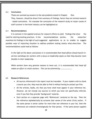 28
6.2 Conclusions
These are summed up answers to the sub-problems stated in Chapter One.
They, however, should be drawn from summary of findings, hence they are termed research
– based conclusions. For example the conclusion of the research study on major causes of
staff turnover in the hotel industry can be highlighted as:
6.3 Recommendations
It is common in the applied sciences for research efforts to yield findings that show the
need for altering existing practices. In the recommendations section, the researcher
examines his findings in the light of such suggested applications so as to enable to suggest
possible ways of improving situation to address problem stating clearly what,when,how. The
recommendations could read as follows:
In the light of the above conclusions it is recommended that head offices should launch in-
service workshops for workers with a focus on leadership styles so that they become more
flexible in their leadership.
While workers have very genuine reasons to move out, it is recommended that head off
makes an effort to retain workers. This can be achieved by ……………………..
 Research References
 All sources referenced in the report must be traceable. If your readers wish to check
a source you cite, they must be able to find it without having to contact you first.
 All the articles, books, etc that you have cited must appear in your reference list.
However, do not include any sources to which you have not specifically referred,
even if you feel they provide ‘background’ material.
 Start section on a separate page with ‘References’ centered at the top. Then list
the reference alphabetically by surname (last names of the senior (first) author. If
the same person is senior author for more than one reference in your list, then the
references are ordered chronologically for that person. If the same person supplies
 