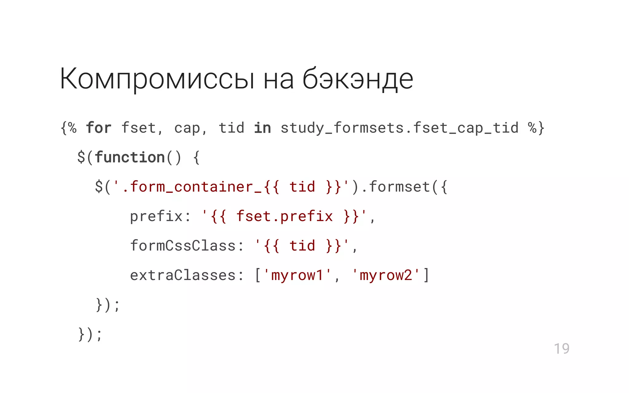 Компромиcсы на бэкэнде
{% for fset, cap, tid in study_formsets.fset_cap_tid %}
$(function() {
$('.form_container_{{ tid }}').formset({
prefix: '{{ fset.prefix }}',
formCssClass: '{{ tid }}',
extraClasses: ['myrow1', 'myrow2']
});
});
19
 
