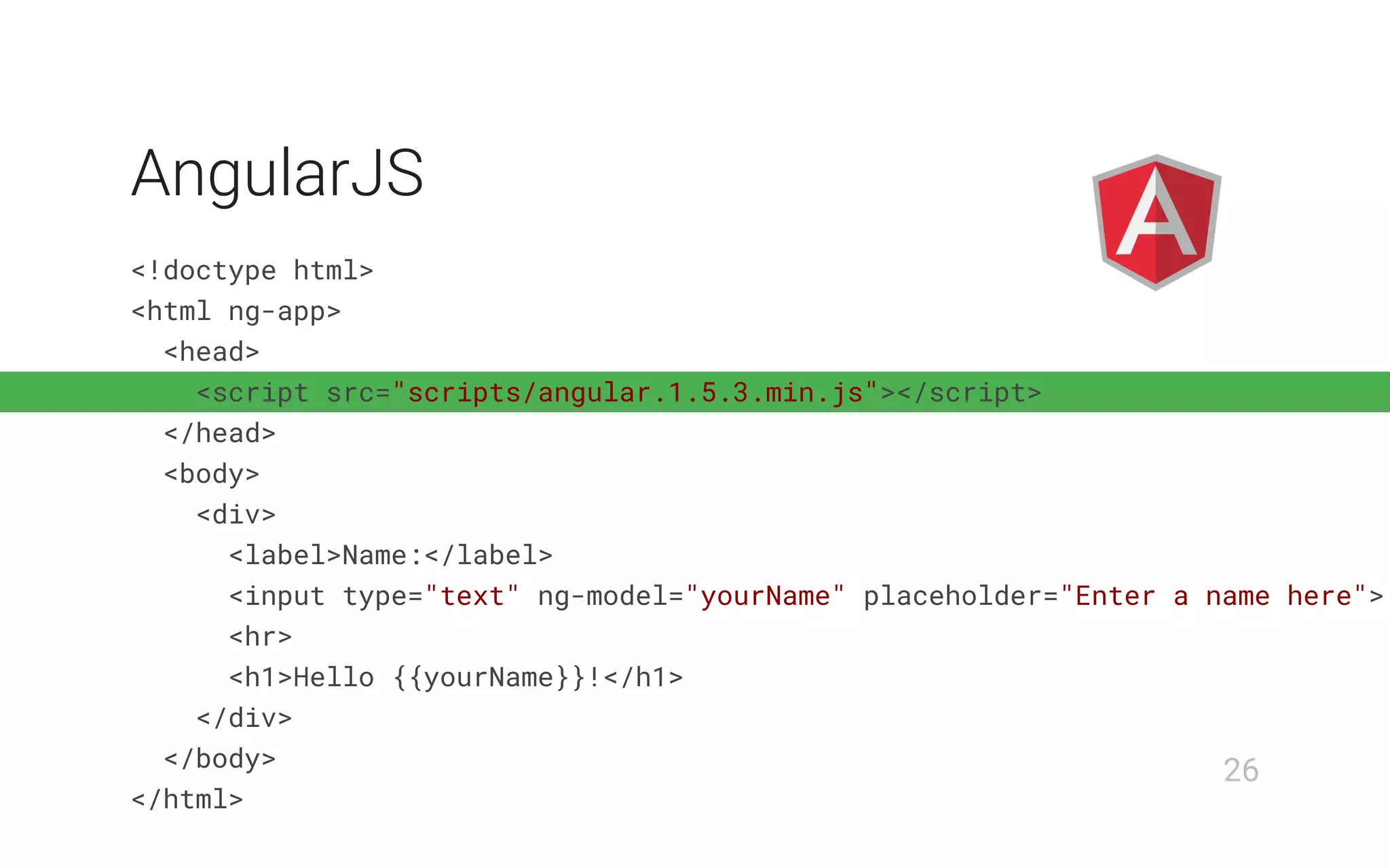 <!doctype html>
<html ng-app>
<head>
<script src="scripts/angular.1.5.3.min.js"></script>
</head>
<body>
<div>
<label>Name:</label>
<input type="text" ng-model="yourName" placeholder="Enter a name here">
<hr>
<h1>Hello {{yourName}}!</h1>
</div>
</body>
</html>
AngularJS
26
 