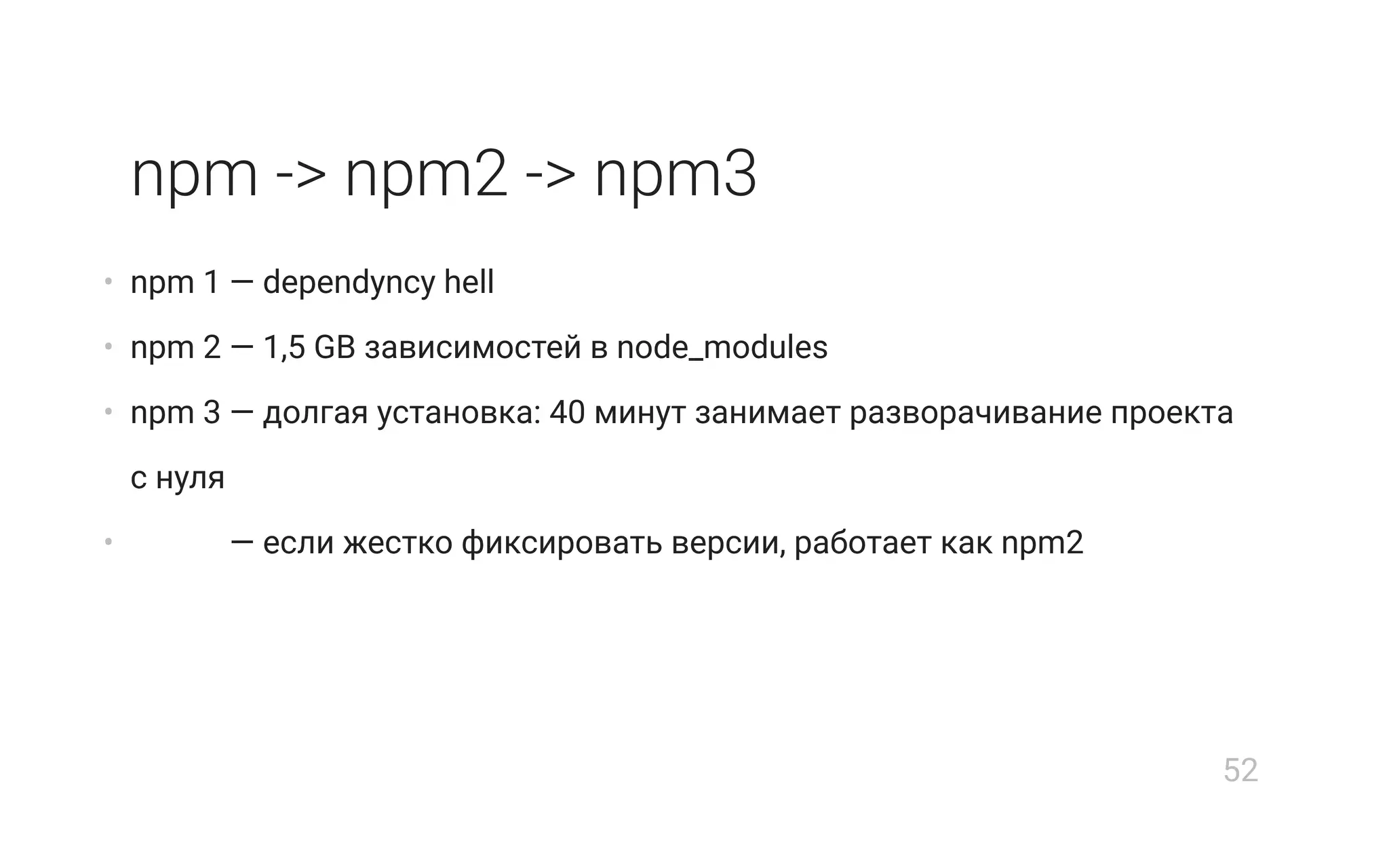 npm -> npm2 -> npm3
• npm 1 — dependуncy hell
• npm 2 — 1,5 GB зависимостей в node_modules
• npm 3 — долгая установка: 40 минут занимает разворачивание проекта
с нуля
• npm 3 — если жестко фиксировать версии, работает как npm2
52
 