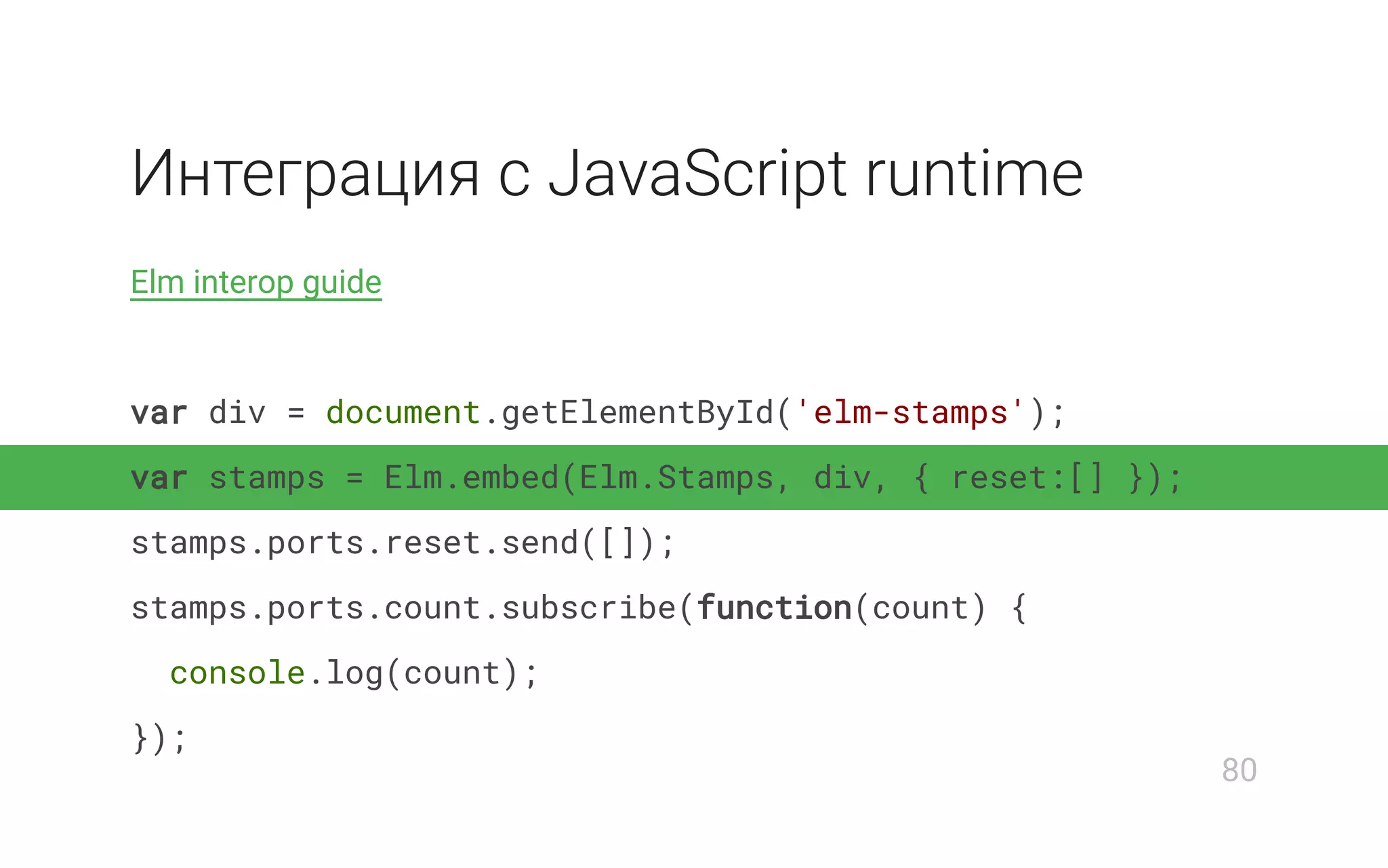 Интеграция с JavaScript runtime
Elm interop guide
var div = document.getElementById('elm-stamps');
var stamps = Elm.embed(Elm.Stamps, div, { reset:[] });
stamps.ports.reset.send([]);
stamps.ports.count.subscribe(function(count) {
console.log(count);
});
80
 
