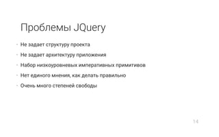 Проблемы JQuery
• Не задает структуру проекта
• Не задает архитектуру приложения
• Набор низкоуровневых императивных примитивов
• Нет единого мнения, как делать правильно
• Очень много степеней свободы
14
 