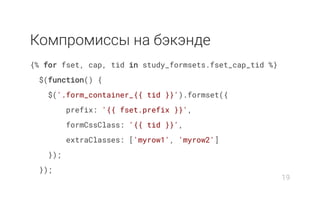 Компромиcсы на бэкэнде
{% for fset, cap, tid in study_formsets.fset_cap_tid %}
$(function() {
$('.form_container_{{ tid }}').formset({
prefix: '{{ fset.prefix }}',
formCssClass: '{{ tid }}',
extraClasses: ['myrow1', 'myrow2']
});
});
19
 